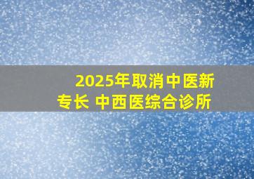 2025年取消中医新专长 中西医综合诊所